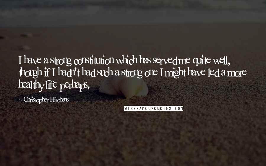 Christopher Hitchens quotes: I have a strong constitution which has served me quite well, though if I hadn't had such a strong one I might have led a more healthy life perhaps.