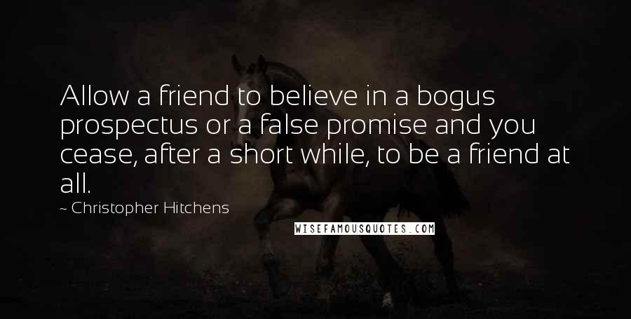Christopher Hitchens quotes: Allow a friend to believe in a bogus prospectus or a false promise and you cease, after a short while, to be a friend at all.