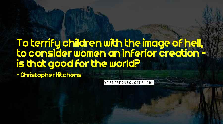 Christopher Hitchens quotes: To terrify children with the image of hell, to consider women an inferior creation - is that good for the world?