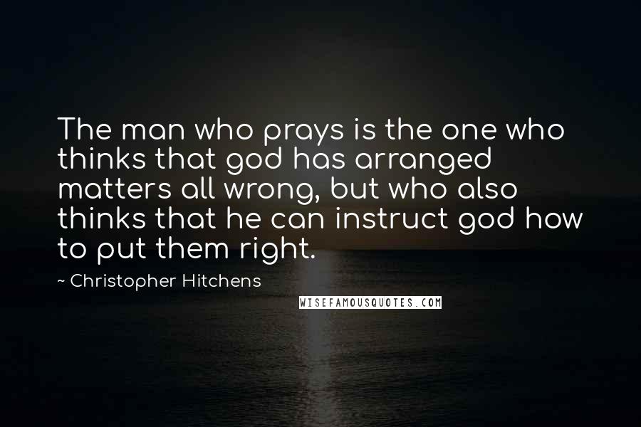 Christopher Hitchens quotes: The man who prays is the one who thinks that god has arranged matters all wrong, but who also thinks that he can instruct god how to put them right.