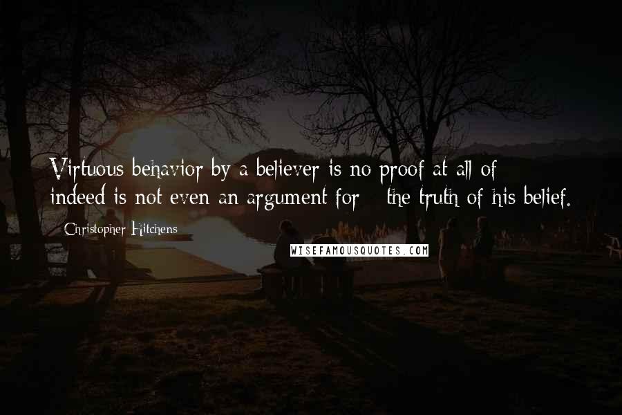 Christopher Hitchens quotes: Virtuous behavior by a believer is no proof at all of - indeed is not even an argument for - the truth of his belief.