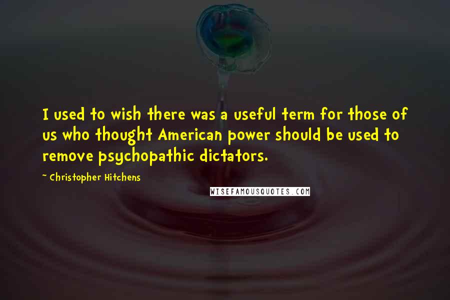 Christopher Hitchens quotes: I used to wish there was a useful term for those of us who thought American power should be used to remove psychopathic dictators.