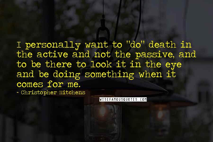 Christopher Hitchens quotes: I personally want to "do" death in the active and not the passive, and to be there to look it in the eye and be doing something when it comes