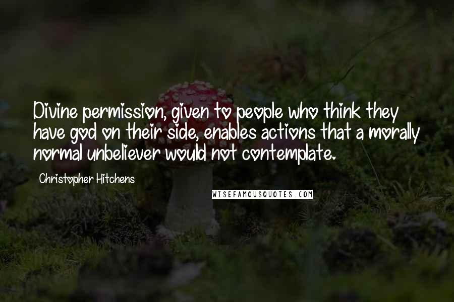 Christopher Hitchens quotes: Divine permission, given to people who think they have god on their side, enables actions that a morally normal unbeliever would not contemplate.
