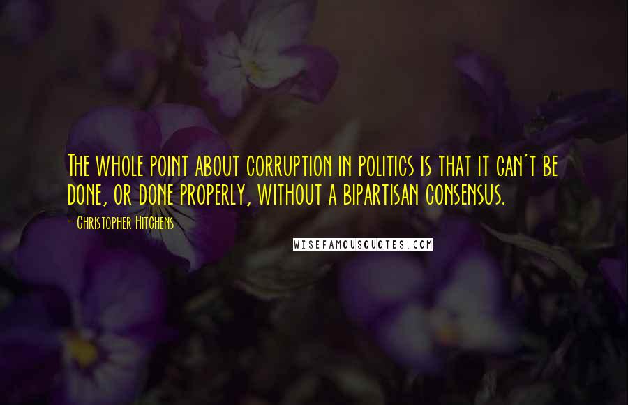 Christopher Hitchens quotes: The whole point about corruption in politics is that it can't be done, or done properly, without a bipartisan consensus.