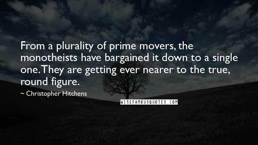 Christopher Hitchens quotes: From a plurality of prime movers, the monotheists have bargained it down to a single one. They are getting ever nearer to the true, round figure.