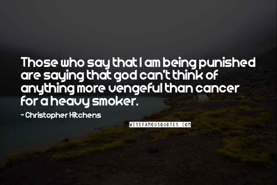 Christopher Hitchens quotes: Those who say that I am being punished are saying that god can't think of anything more vengeful than cancer for a heavy smoker.