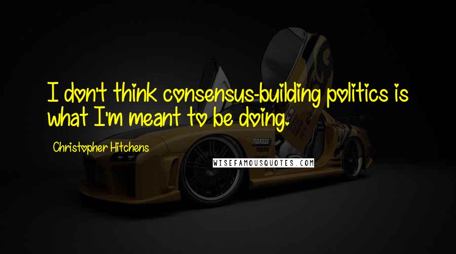 Christopher Hitchens quotes: I don't think consensus-building politics is what I'm meant to be doing.