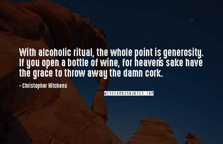 Christopher Hitchens quotes: With alcoholic ritual, the whole point is generosity. If you open a bottle of wine, for heaven's sake have the grace to throw away the damn cork.