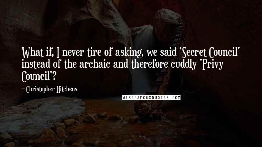 Christopher Hitchens quotes: What if, I never tire of asking, we said 'Secret Council' instead of the archaic and therefore cuddly 'Privy Council'?