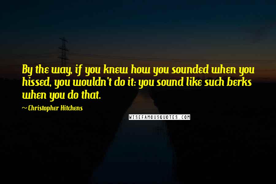 Christopher Hitchens quotes: By the way, if you knew how you sounded when you hissed, you wouldn't do it: you sound like such berks when you do that.