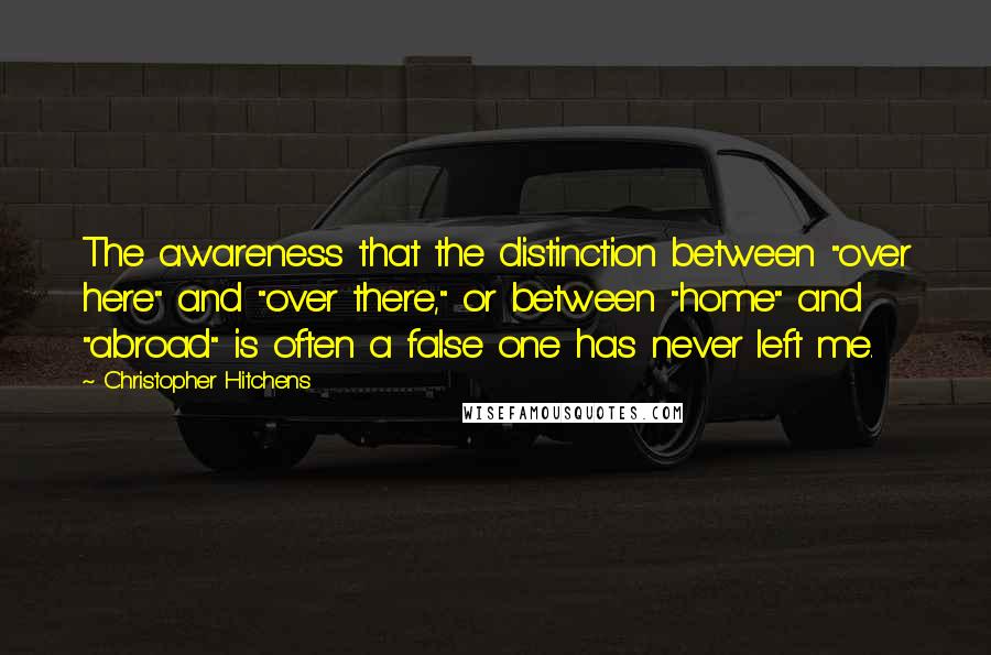 Christopher Hitchens quotes: The awareness that the distinction between "over here" and "over there," or between "home" and "abroad" is often a false one has never left me.