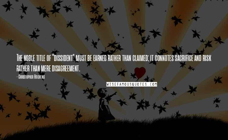 Christopher Hitchens quotes: The noble title of "dissident" must be earned rather than claimed; it connotes sacrifice and risk rather than mere disagreement.