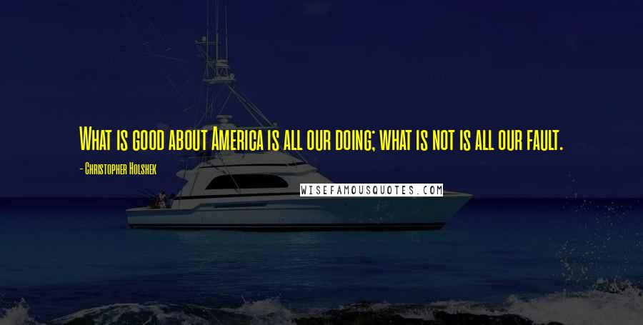 Christopher Holshek quotes: What is good about America is all our doing; what is not is all our fault.