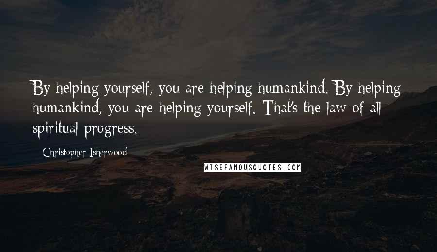 Christopher Isherwood quotes: By helping yourself, you are helping humankind. By helping humankind, you are helping yourself. That's the law of all spiritual progress.