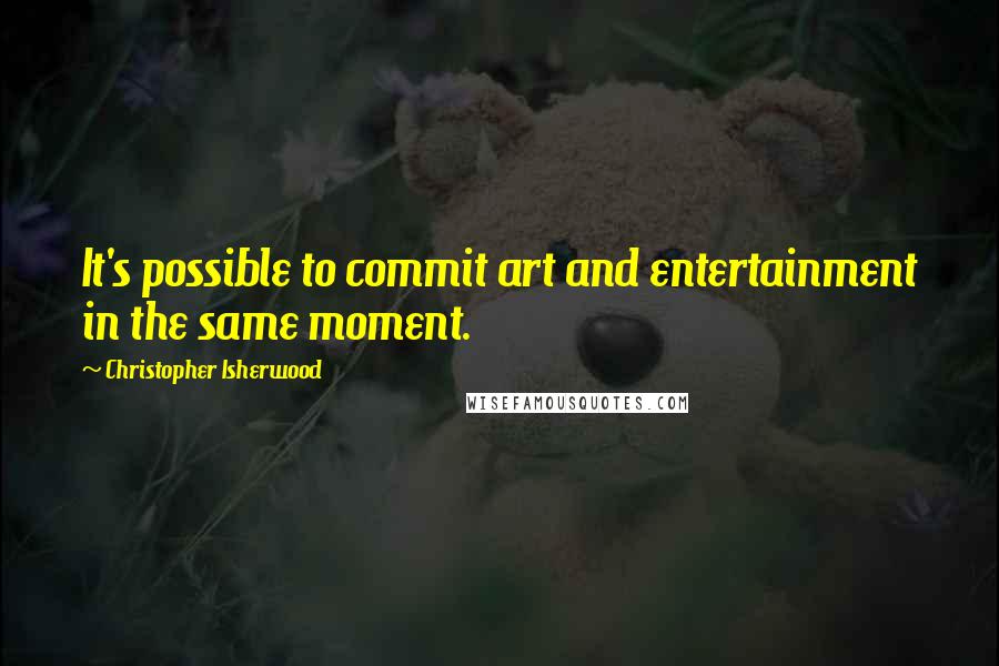 Christopher Isherwood quotes: It's possible to commit art and entertainment in the same moment.