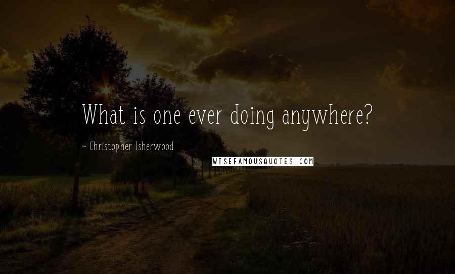 Christopher Isherwood quotes: What is one ever doing anywhere?
