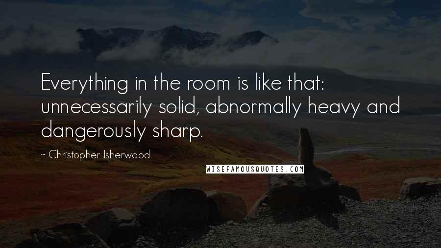 Christopher Isherwood quotes: Everything in the room is like that: unnecessarily solid, abnormally heavy and dangerously sharp.