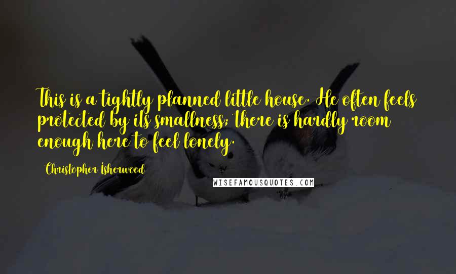 Christopher Isherwood quotes: This is a tightly planned little house. He often feels protected by its smallness; there is hardly room enough here to feel lonely.