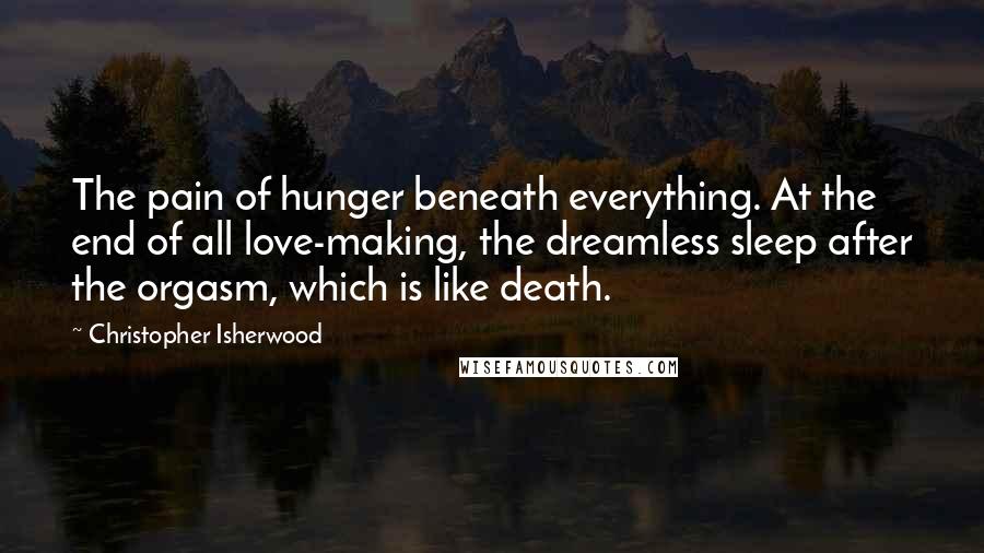 Christopher Isherwood quotes: The pain of hunger beneath everything. At the end of all love-making, the dreamless sleep after the orgasm, which is like death.