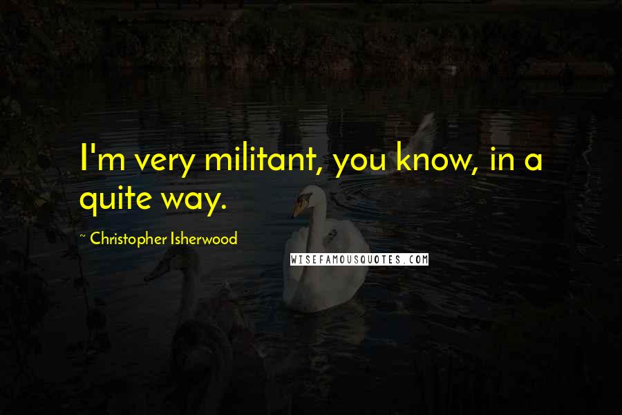 Christopher Isherwood quotes: I'm very militant, you know, in a quite way.