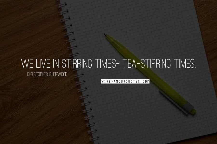 Christopher Isherwood quotes: We live in stirring times- tea-stirring times.