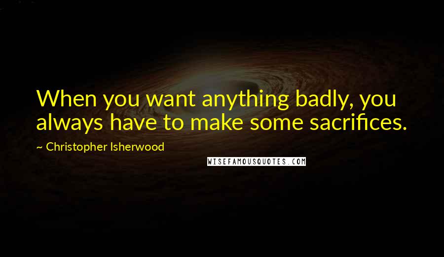 Christopher Isherwood quotes: When you want anything badly, you always have to make some sacrifices.