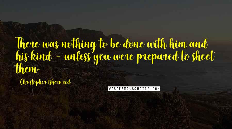 Christopher Isherwood quotes: There was nothing to be done with him and his kind - unless you were prepared to shoot them.