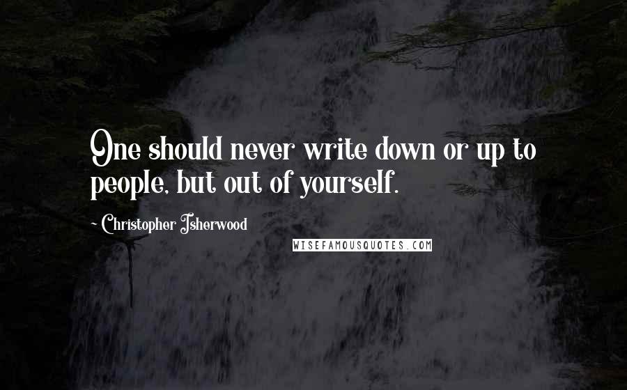 Christopher Isherwood quotes: One should never write down or up to people, but out of yourself.