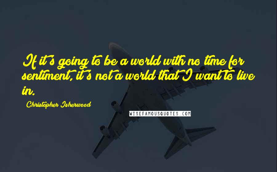 Christopher Isherwood quotes: If it's going to be a world with no time for sentiment, it's not a world that I want to live in.