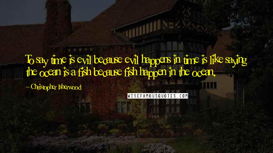 Christopher Isherwood quotes: To say time is evil because evil happens in time is like saying the ocean is a fish because fish happen in the ocean.