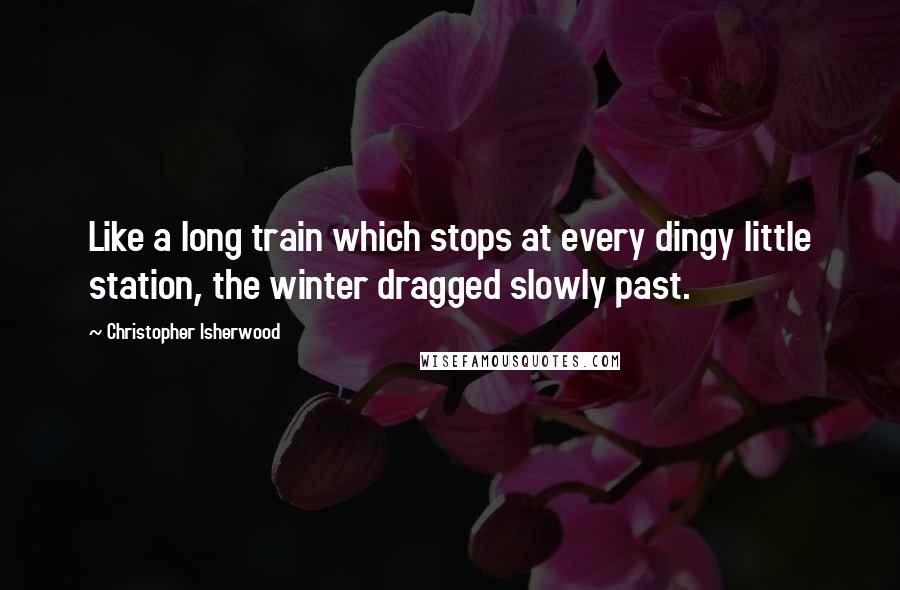 Christopher Isherwood quotes: Like a long train which stops at every dingy little station, the winter dragged slowly past.