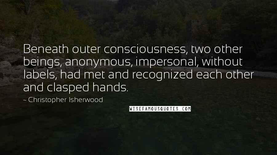 Christopher Isherwood quotes: Beneath outer consciousness, two other beings, anonymous, impersonal, without labels, had met and recognized each other and clasped hands.