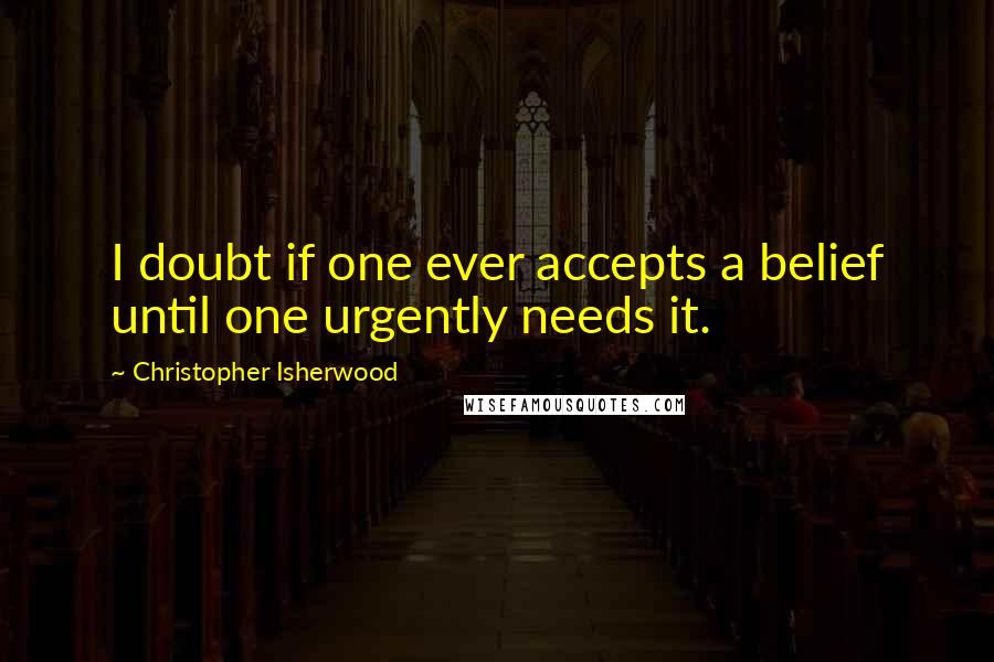 Christopher Isherwood quotes: I doubt if one ever accepts a belief until one urgently needs it.