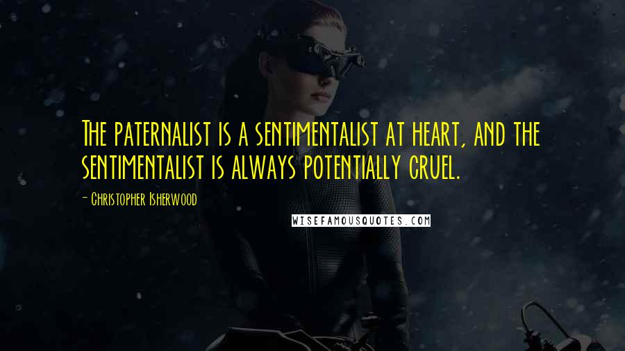 Christopher Isherwood quotes: The paternalist is a sentimentalist at heart, and the sentimentalist is always potentially cruel.