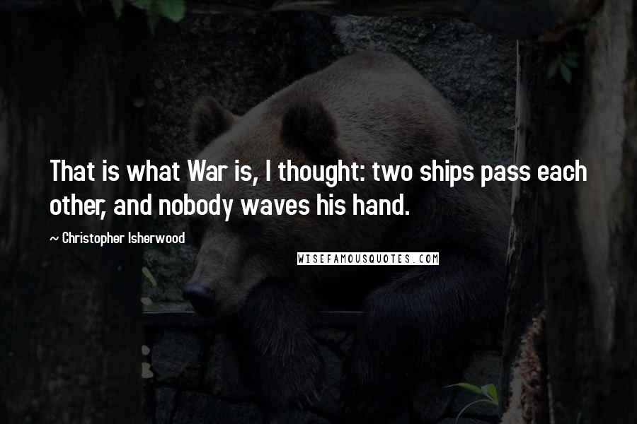 Christopher Isherwood quotes: That is what War is, I thought: two ships pass each other, and nobody waves his hand.