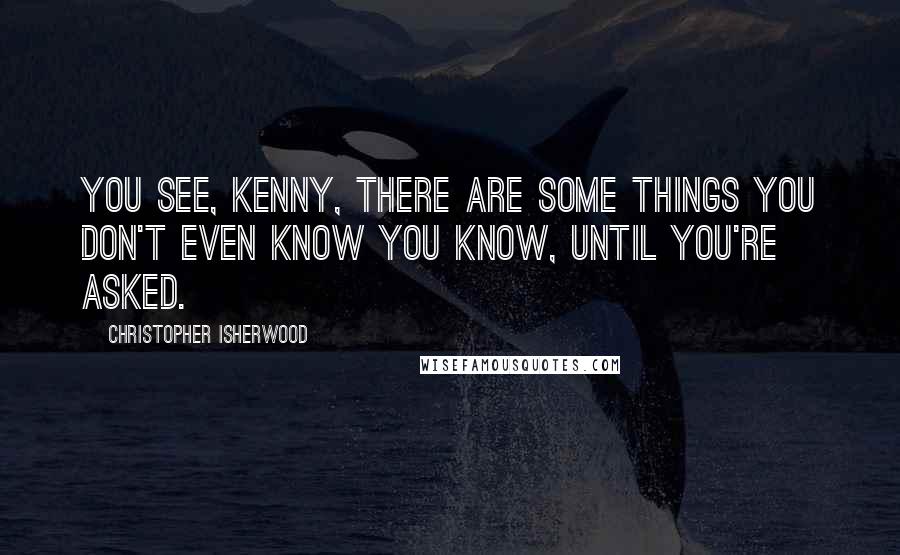 Christopher Isherwood quotes: You see, Kenny, there are some things you don't even know you know, until you're asked.