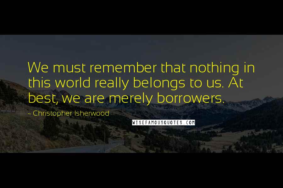 Christopher Isherwood quotes: We must remember that nothing in this world really belongs to us. At best, we are merely borrowers.