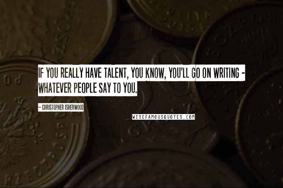 Christopher Isherwood quotes: If you really have talent, you know, you'll go on writing - whatever people say to you.