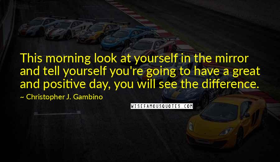 Christopher J. Gambino quotes: This morning look at yourself in the mirror and tell yourself you're going to have a great and positive day, you will see the difference.