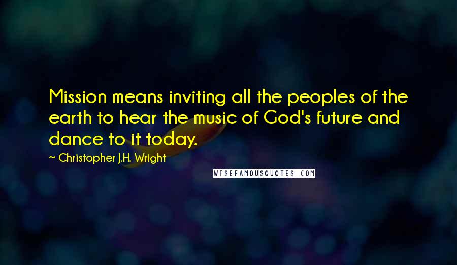 Christopher J.H. Wright quotes: Mission means inviting all the peoples of the earth to hear the music of God's future and dance to it today.