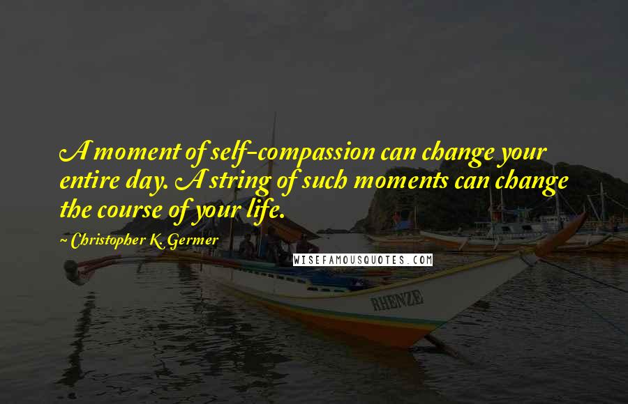 Christopher K. Germer quotes: A moment of self-compassion can change your entire day. A string of such moments can change the course of your life.