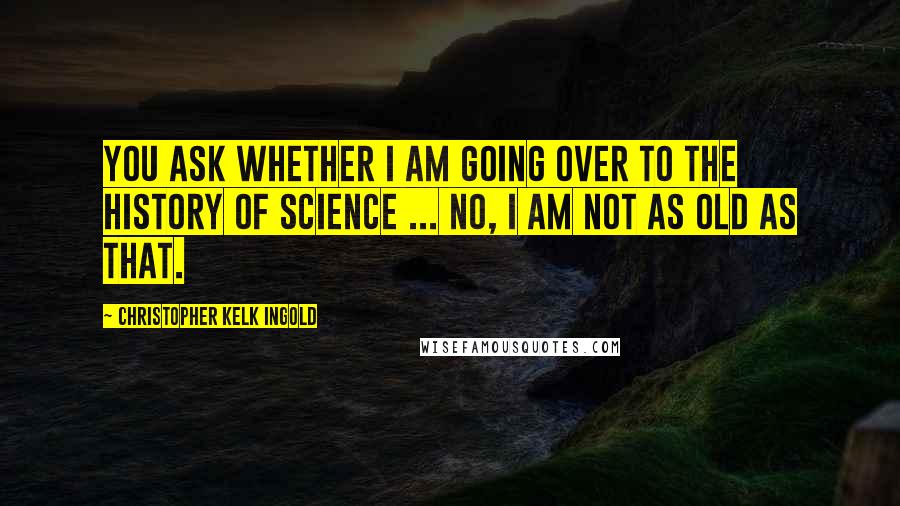 Christopher Kelk Ingold quotes: You ask whether I am going over to the history of science ... no, I am not as old as that.
