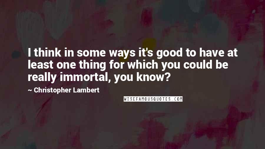 Christopher Lambert quotes: I think in some ways it's good to have at least one thing for which you could be really immortal, you know? Christopher Lambert quotes: I think in some ways it's good to have at least one thing for which you could be really immortal, you know?