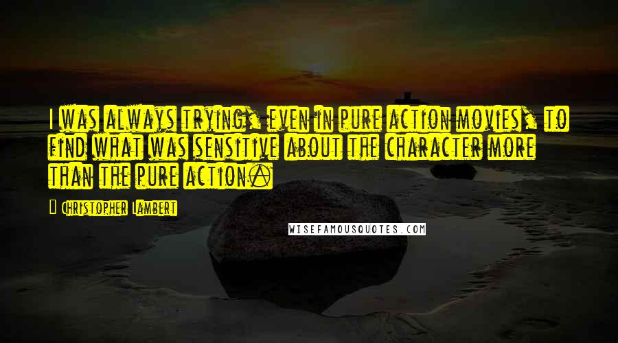 Christopher Lambert quotes: I was always trying, even in pure action movies, to find what was sensitive about the character more than the pure action. Christopher Lambert quotes: I was always trying, even in pure action movies, to find what was sensitive about the character more than the pure action.
