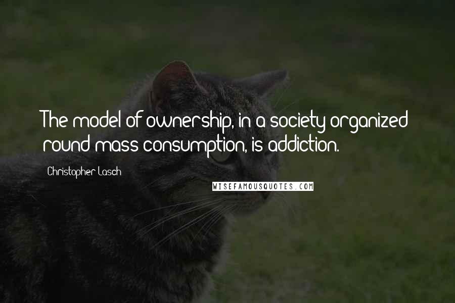 Christopher Lasch quotes: The model of ownership, in a society organized round mass consumption, is addiction.