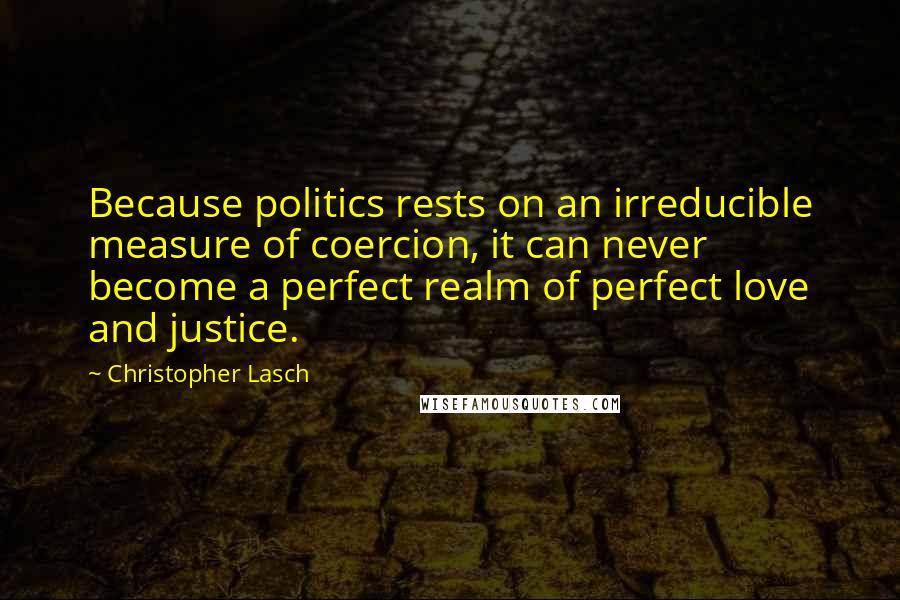 Christopher Lasch quotes: Because politics rests on an irreducible measure of coercion, it can never become a perfect realm of perfect love and justice. Christopher Lasch quotes: Because politics rests on an irreducible measure of coercion, it can never become a perfect realm of perfect love and justice.
