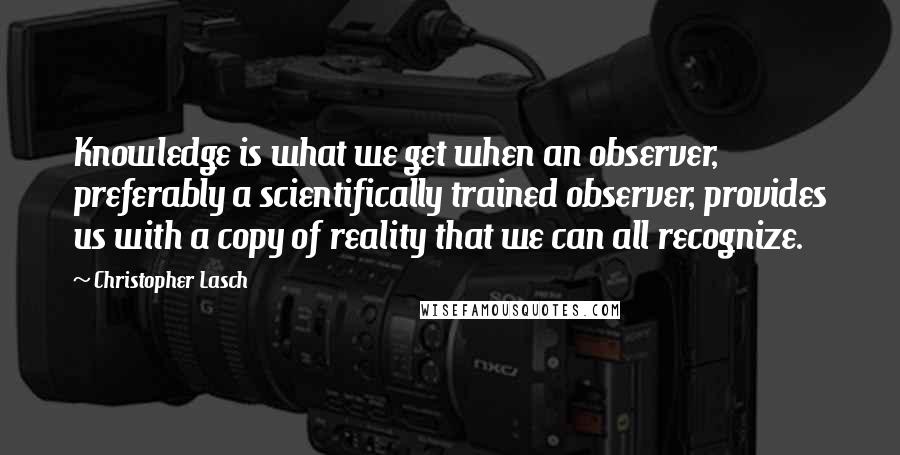 Christopher Lasch quotes: Knowledge is what we get when an observer, preferably a scientifically trained observer, provides us with a copy of reality that we can all recognize. Christopher Lasch quotes: Knowledge is what we get when an observer, preferably a scientifically trained observer, provides us with a copy of reality that we can all recognize.