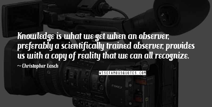 Christopher Lasch quotes: Knowledge is what we get when an observer, preferably a scientifically trained observer, provides us with a copy of reality that we can all recognize.