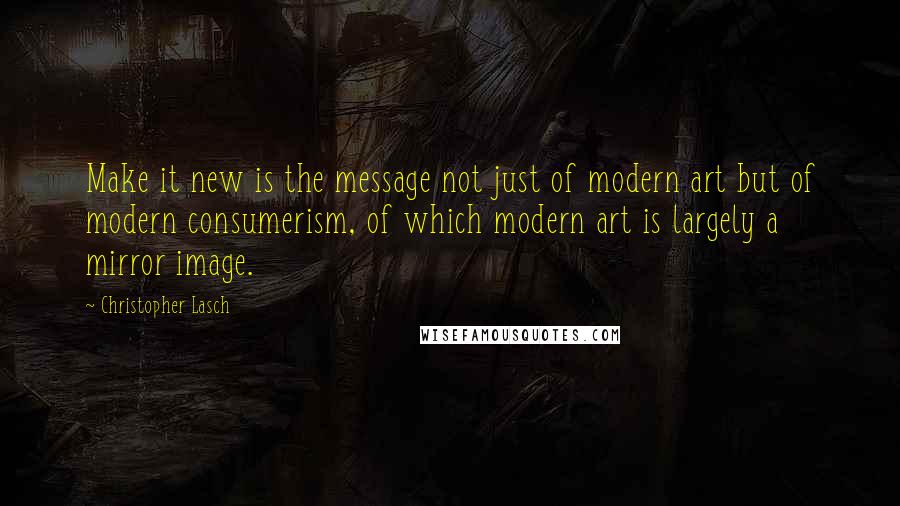 Christopher Lasch quotes: Make it new is the message not just of modern art but of modern consumerism, of which modern art is largely a mirror image.